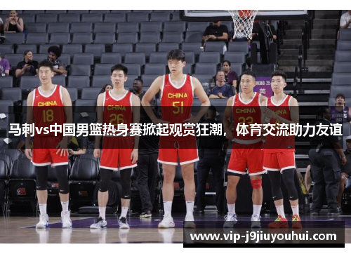 马刺vs中国男篮热身赛掀起观赏狂潮，体育交流助力友谊