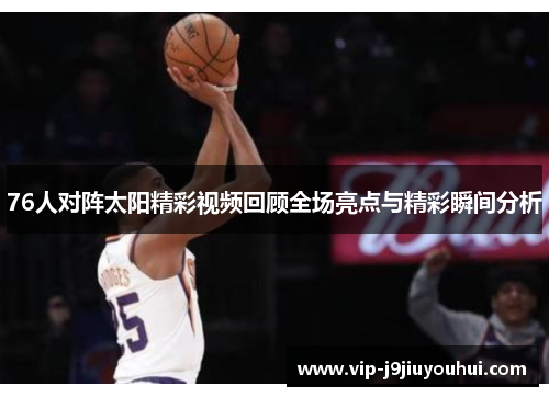 76人对阵太阳精彩视频回顾全场亮点与精彩瞬间分析